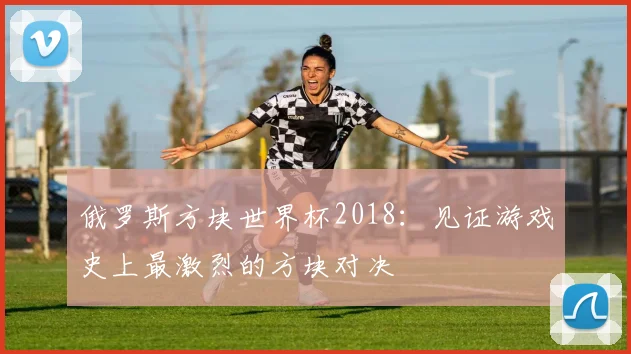 俄罗斯方块世界杯2018：见证游戏史上最激烈的方块对决