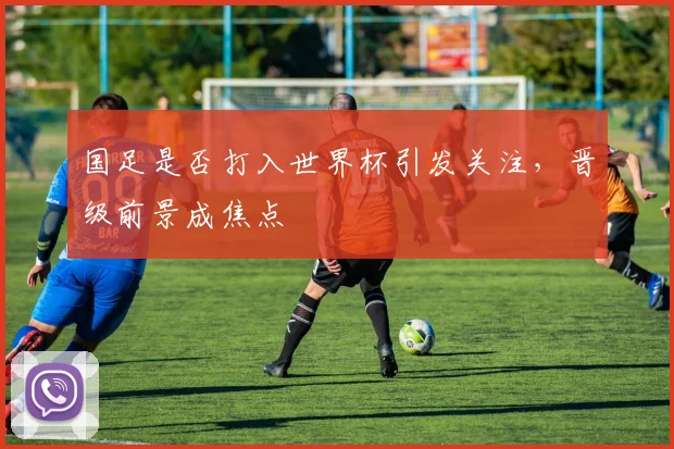 国足是否打入世界杯引发关注，晋级前景成焦点