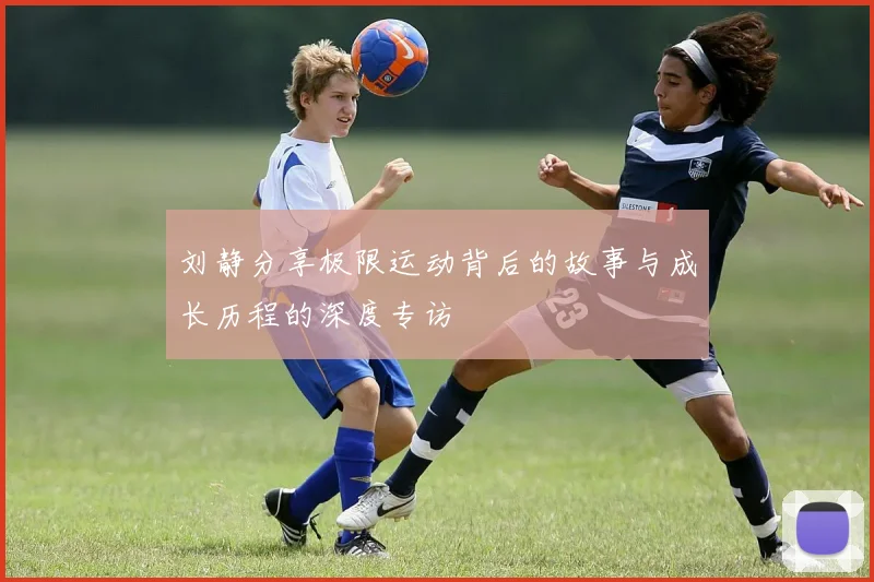 刘静分享极限运动背后的故事与成长历程的深度专访
