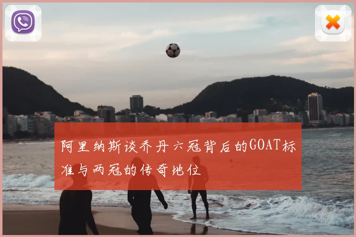 阿里纳斯谈乔丹六冠背后的GOAT标准与两冠的传奇地位