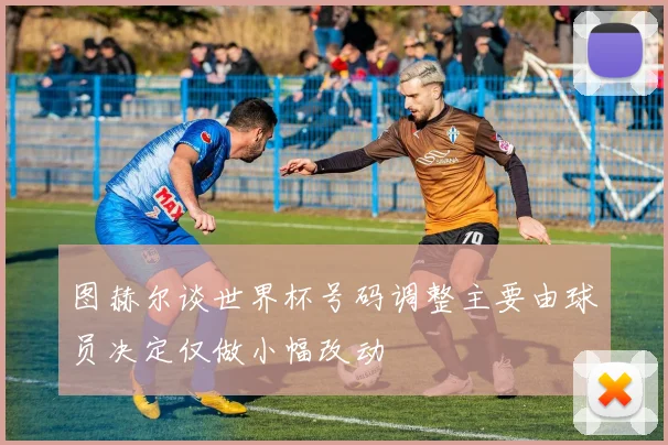 图赫尔谈世界杯号码调整主要由球员决定仅做小幅改动