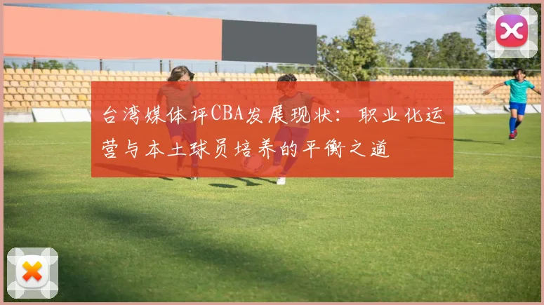 台湾媒体评CBA发展现状:职业化运营与本土球员培养的平衡之道