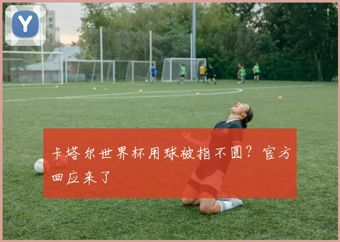 卡塔尔世界杯用球被指不圆？官方回应来了