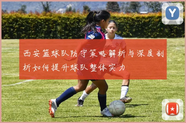 西安篮球队防守策略解析与深度剖析如何提升球队整体实力