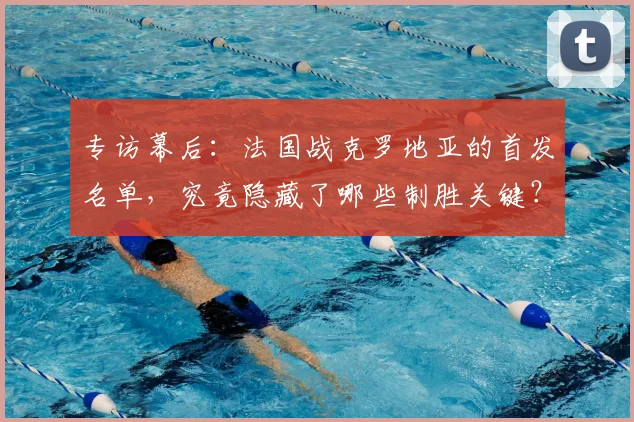 专访幕后:法国战克罗地亚的首发名单,究竟隐藏了哪些制胜关键?