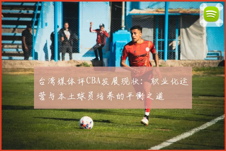 台湾媒体评CBA发展现状：职业化运营与本土球员培养的平衡之道