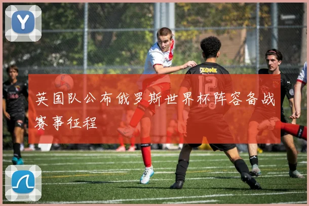 英国队公布俄罗斯世界杯阵容备战赛事征程
