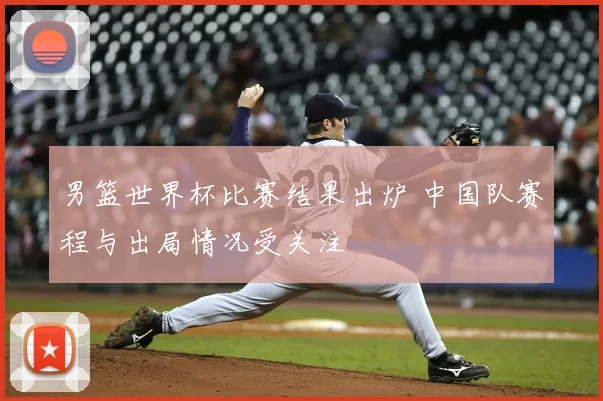 男篮世界杯比赛结果出炉 中国队赛程与出局情况受关注