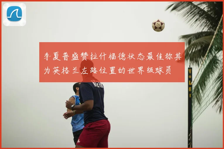 李夏普盛赞拉什福德状态最佳称其为英格兰左路位置的世界级球员