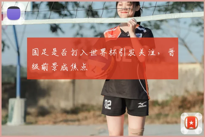 国足是否打入世界杯引发关注，晋级前景成焦点