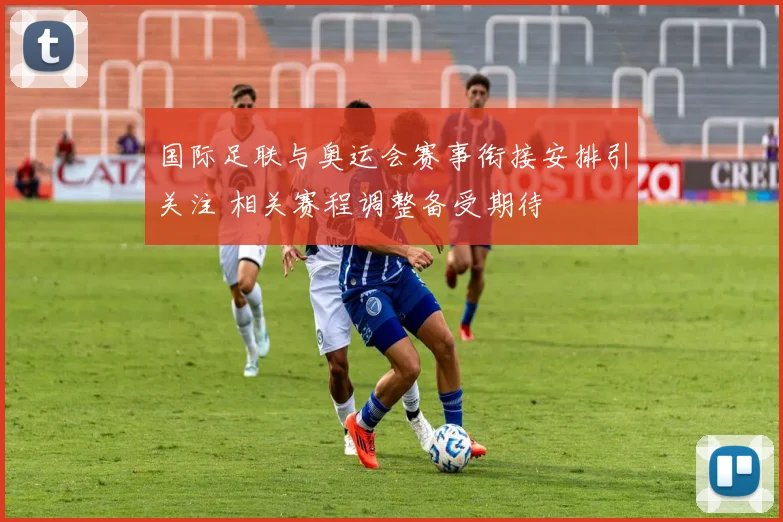 国际足联与奥运会赛事衔接安排引关注 相关赛程调整备受期待