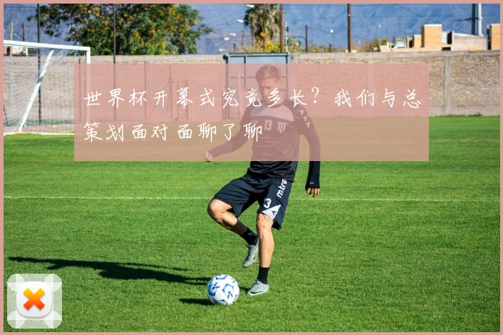世界杯开幕式究竟多长?我们与总策划面对面聊了聊