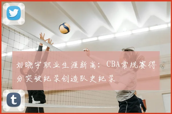 刘晓宇职业生涯新高:CBA常规赛得分突破纪录创造队史纪录