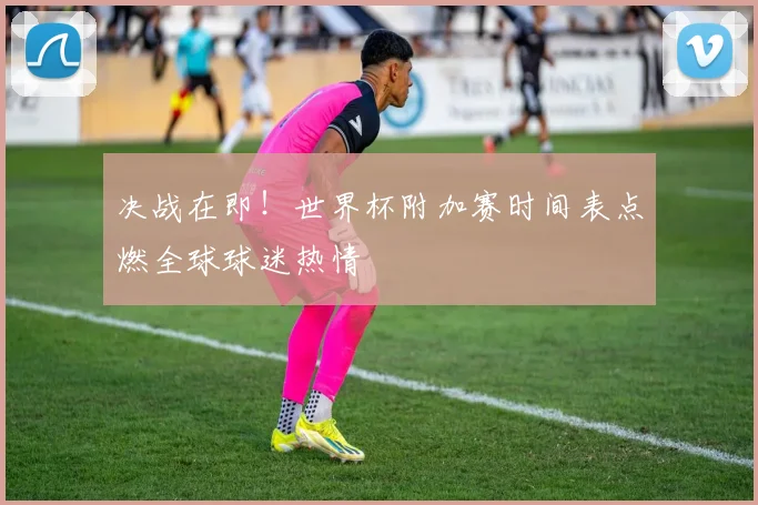 决战在即！世界杯附加赛时间表点燃全球球迷热情