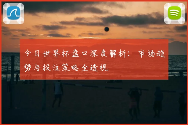 今日世界杯盘口深度解析：市场趋势与投注策略全透视