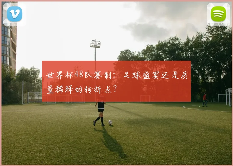 世界杯48队赛制：足球盛宴还是质量稀释的转折点？