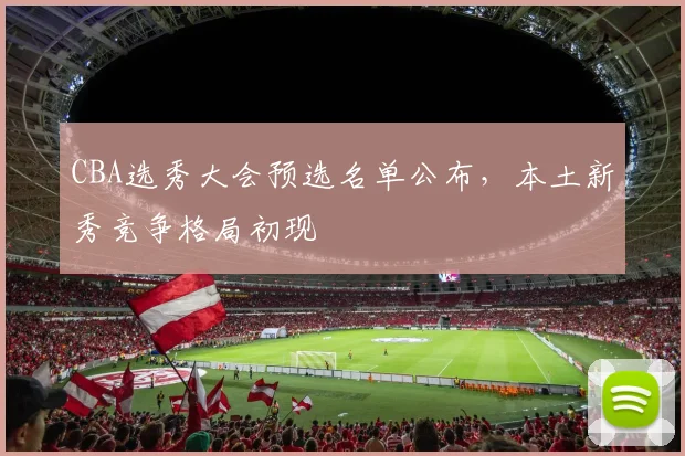 CBA选秀大会预选名单公布,本土新秀竞争格局初现