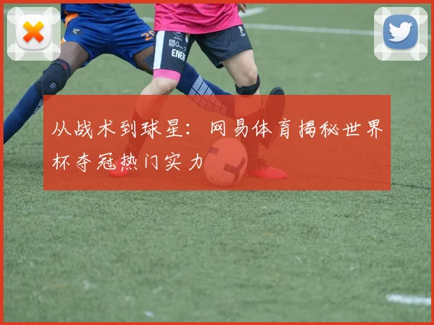 从战术到球星：网易体育揭秘世界杯夺冠热门实力