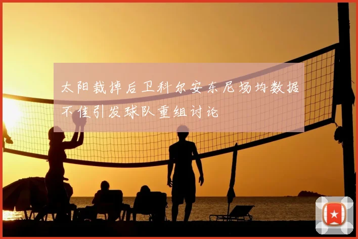 太阳裁掉后卫科尔安东尼场均数据不佳引发球队重组讨论