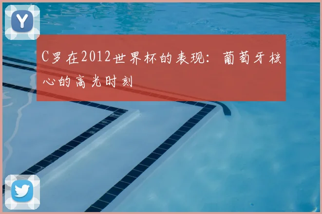 C罗在2012世界杯的表现：葡萄牙核心的高光时刻