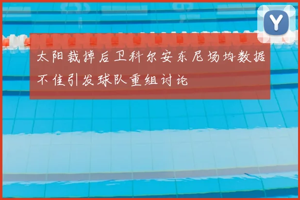 太阳裁掉后卫科尔安东尼场均数据不佳引发球队重组讨论