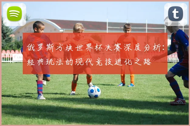 俄罗斯方块世界杯决赛深度分析：经典玩法的现代竞技进化之路