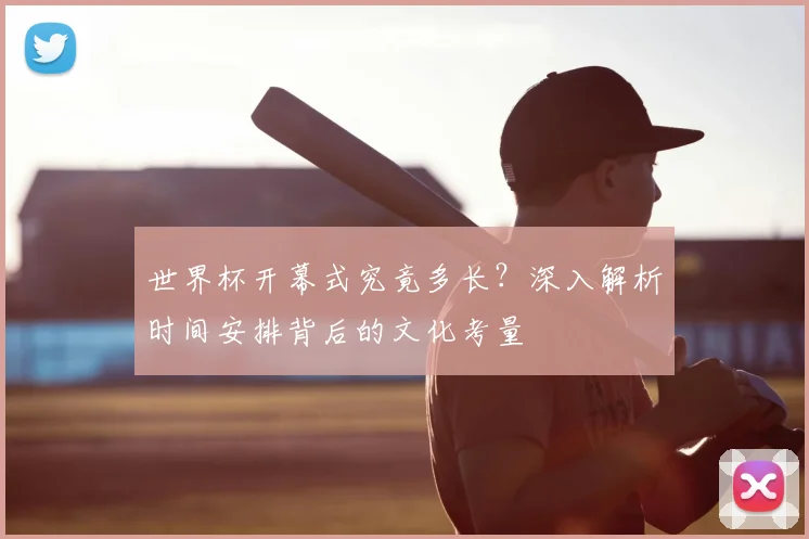 世界杯开幕式究竟多长？深入解析时间安排背后的文化考量