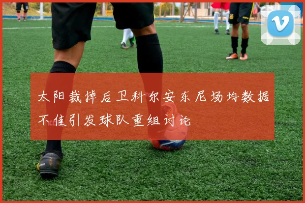 太阳裁掉后卫科尔安东尼场均数据不佳引发球队重组讨论