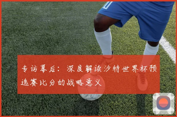 专访幕后：深度解读沙特世界杯预选赛比分的战略意义