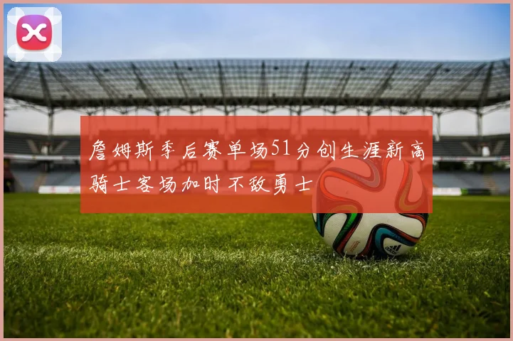 詹姆斯季后赛单场51分创生涯新高骑士客场加时不敌勇士