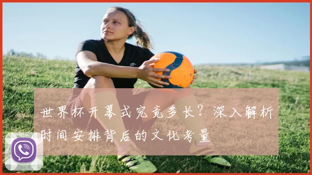 世界杯开幕式究竟多长?深入解析时间安排背后的文化考量