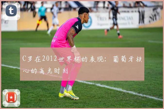 C罗在2012世界杯的表现：葡萄牙核心的高光时刻