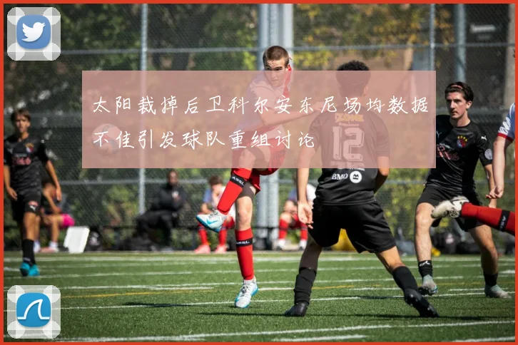 太阳裁掉后卫科尔安东尼场均数据不佳引发球队重组讨论