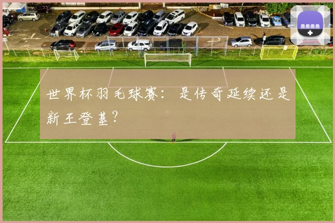 世界杯羽毛球赛：是传奇延续还是新王登基？