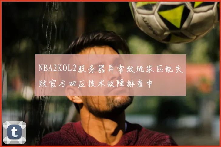 NBA2KOL2服务器异常致玩家匹配失败官方回应技术故障排查中