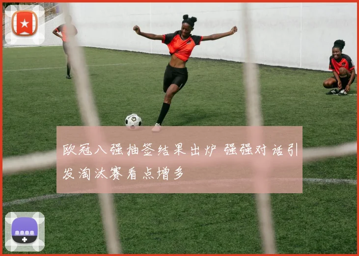 欧冠八强抽签结果出炉 强强对话引发淘汰赛看点增多