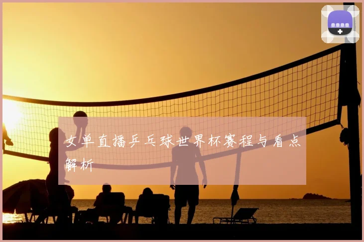 女单直播乒乓球世界杯赛程与看点解析