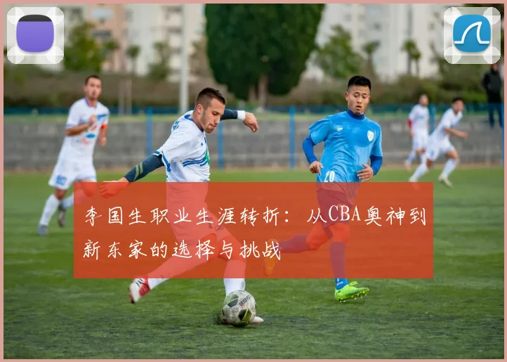 李国生职业生涯转折：从CBA奥神到新东家的选择与挑战