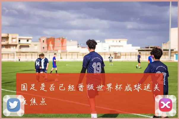 国足是否已经晋级世界杯成球迷关注焦点