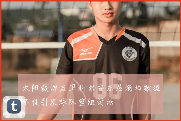 太阳裁掉后卫科尔安东尼场均数据不佳引发球队重组讨论
