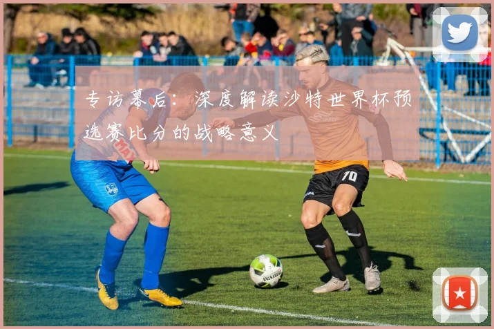 专访幕后：深度解读沙特世界杯预选赛比分的战略意义